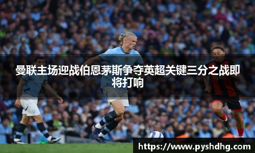 曼联主场迎战伯恩茅斯争夺英超关键三分之战即将打响